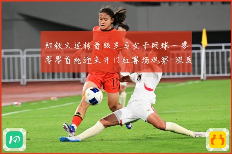 郑钦文逆转晋级罗马女子网球一零零零首轮迎来开门红赛场观察-深度解析