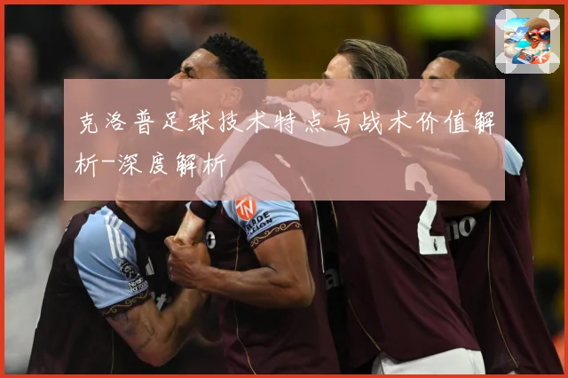 克洛普足球技术特点与战术价值解析-深度解析