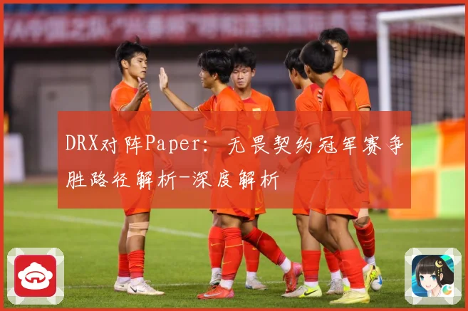DRX对阵Paper：无畏契约冠军赛争胜路径解析-深度解析
