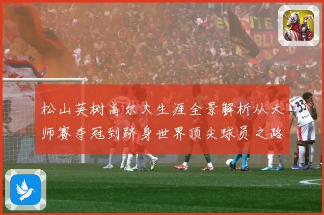 松山英树高尔夫生涯全景解析从大师赛夺冠到跻身世界顶尖球员之路-深度解析