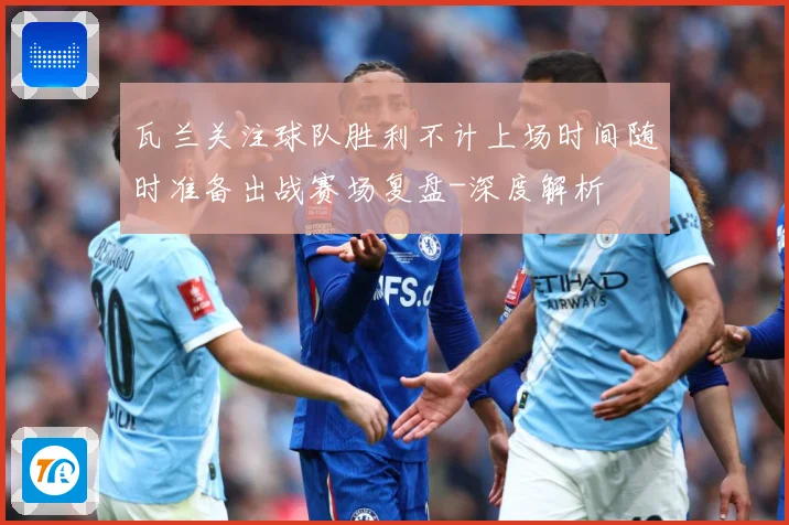 瓦兰关注球队胜利不计上场时间随时准备出战赛场复盘-深度解析