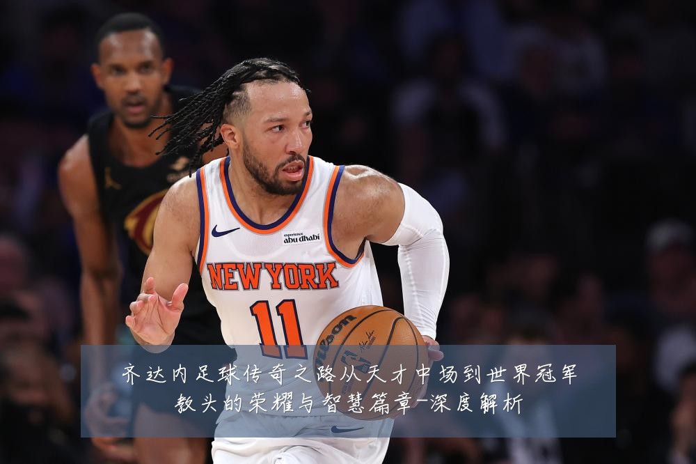 齐达内足球传奇之路从天才中场到世界冠军教头的荣耀与智慧篇章-深度解析